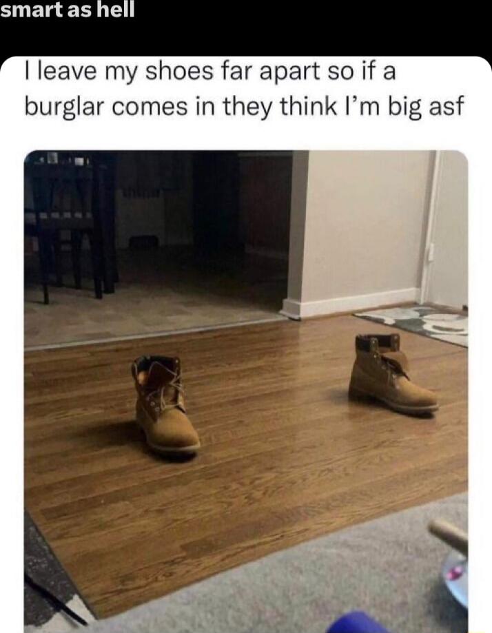 smart as hell leave my shoes far apart so if a burglar comes in they think Im big asf