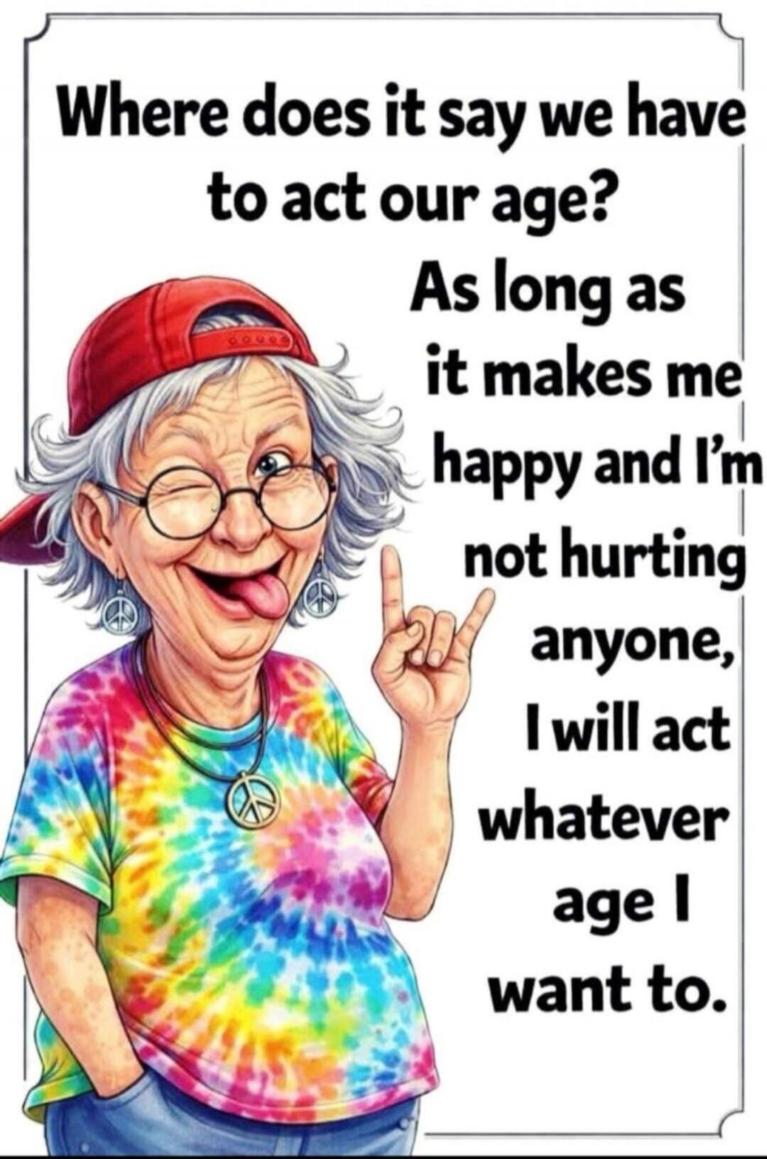 Where does it say we have to act our age? As long as it makes me happy and I'm not hurting anyone, I will act whatever age I want to.