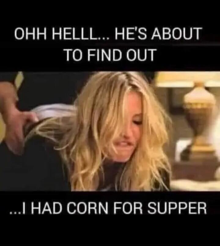 OHH HELLLL... HE'S ABOUT TO FIND OUT ...I HAD CORN FOR SUPPER