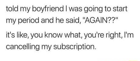 told my boyfriend was going to start my period and he said AGAIN its like you know what youre right Im cancelling my subscription