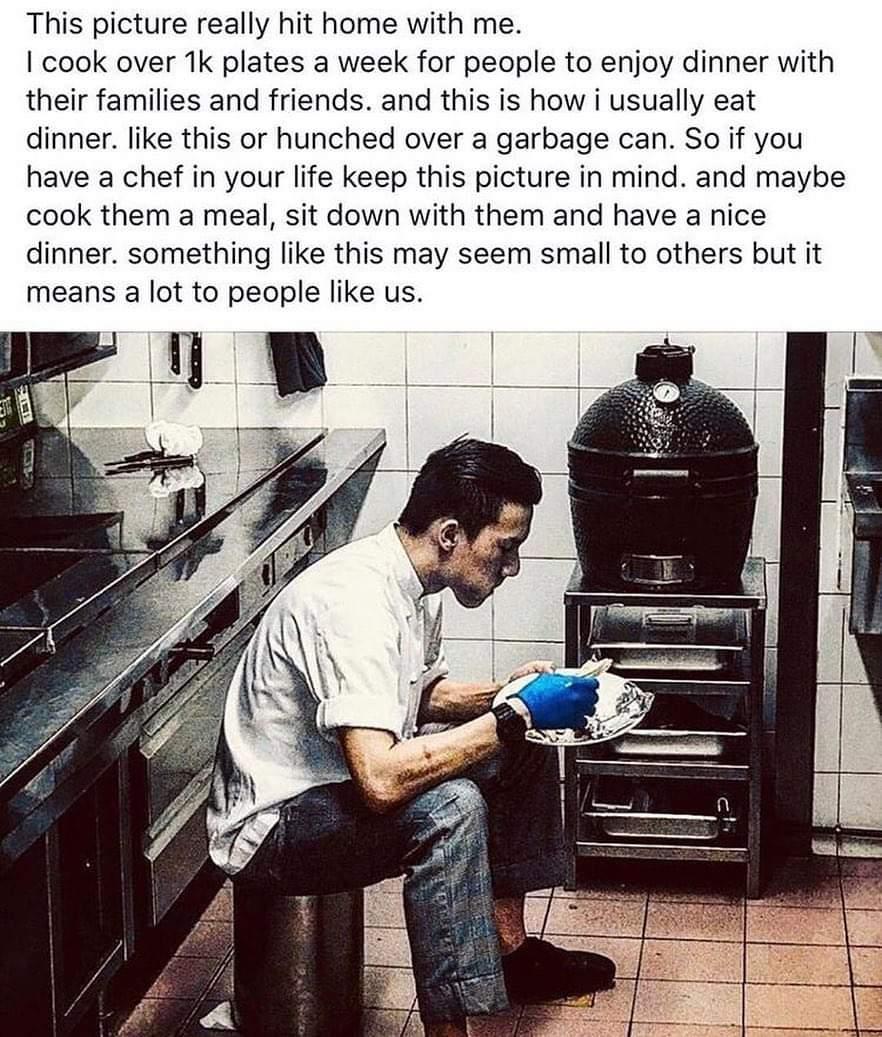 This picture really hit home with me cook over 1k plates a week for people to enjoy dinner with their families and friends and this is how i usually eat dinner like this or hunched over a garbage can So if you have a chef in your life keep this picture in mind and maybe cook them a meal sit down with them and have a nice dinner something like this may seem small to others but it means a lot to peo