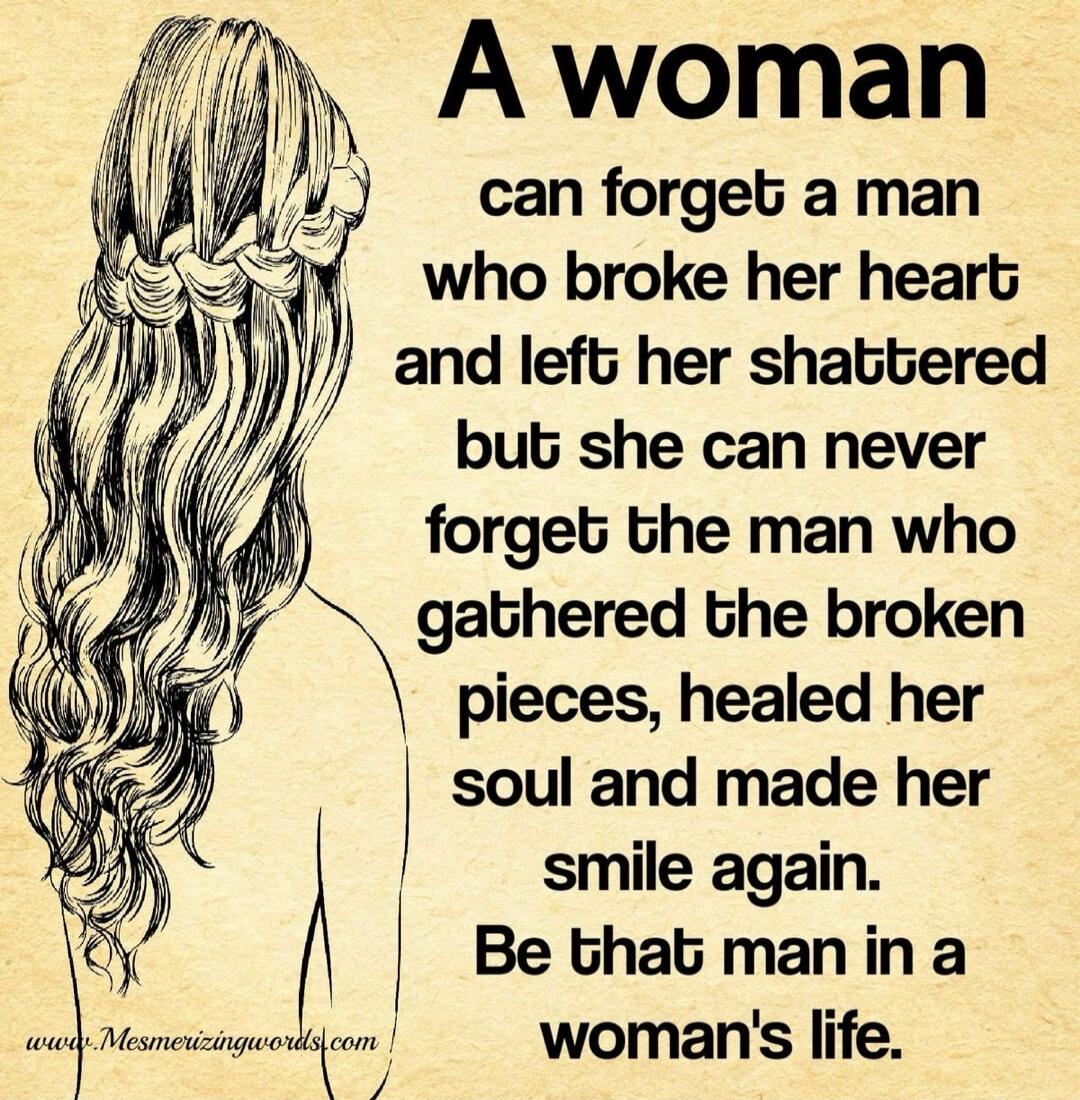 A woman can forget a man who broke her heart and left her shattered but she can never forget the man who gathered the broken pieces, healed her soul and made her smile again. Be that man in a woman's life.