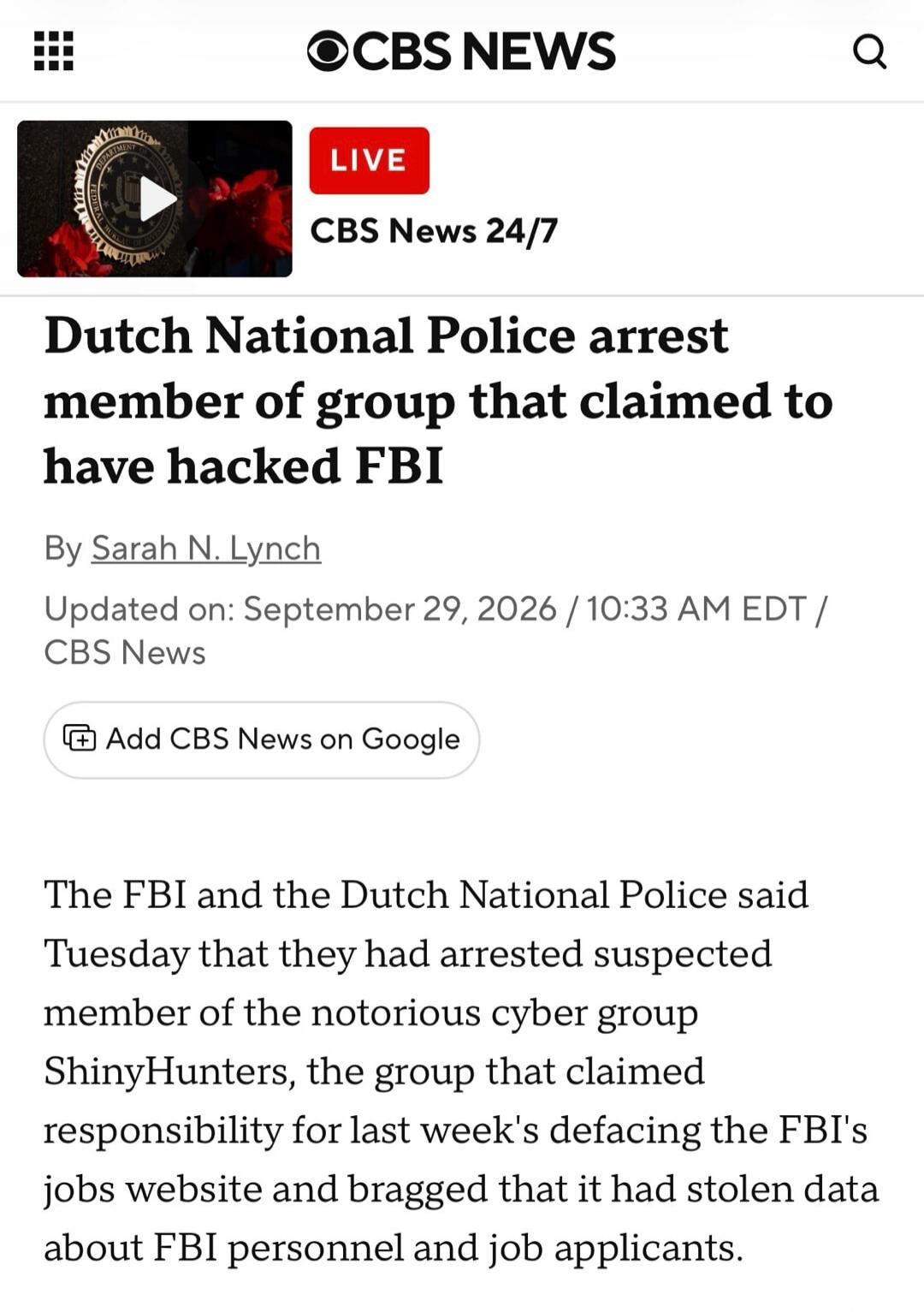 CBS NEWS LIVE CBS News 24/7 Dutch National Police arrest member of group that claimed to have hacked FBI By Sarah N. Lynch Updated on: September 29, 2026 / 10:33 AM EDT / CBS News Add CBS News on Google The FBI and the Dutch National Police said Tuesday that they had arrested suspected member of the notorious cyber group ShinyHunters, the group tha