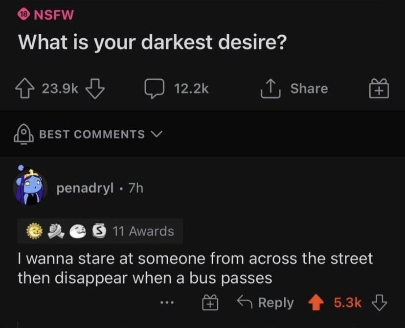 O NSFW What is your darkest desire p23okdy 122k T share PRI ATV penadryl 7h 3 e 0 1 Avards wanna stare at someone from across the street then disappear when a bus passes N Reply 53k