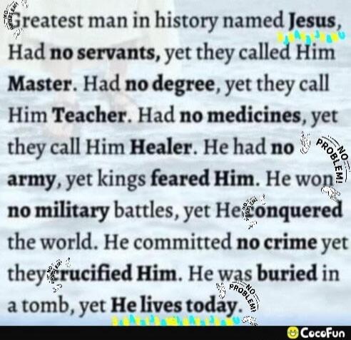 Greatest man in history named Jesus, Had no servants, yet they called Him Master. Had no degree, yet they call Him Teacher. Had no medicines, yet they call Him Healer. He had no army, yet kings feared Him. He won no military battles, yet He conquered the world. He committed no crime yet they crucified Him. He was buried in a tomb, yet He lives toda