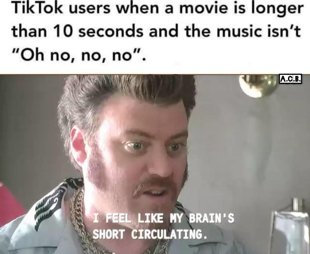 ikTok users when a movie is longer than 10 seconds and the music isnt Oh no no no 1 LIKE MY BRAINS LT T T