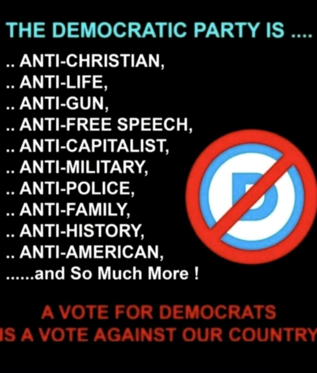 THE DEMOCRATIC PARTY IS .... ANTI-CHRISTIAN, ANTI-LIFE, ANTI-GUN, ANTI-FREE SPEECH, ANTI-CAPITALIST, ANTI-MILITARY, ANTI-POLICE, ANTI-FAMILY, ANTI-HISTORY, ANTI-AMERICAN, ......and So Much More ! A VOTE FOR DEMOCRATS IS A VOTE AGAINST OUR COUNTRY