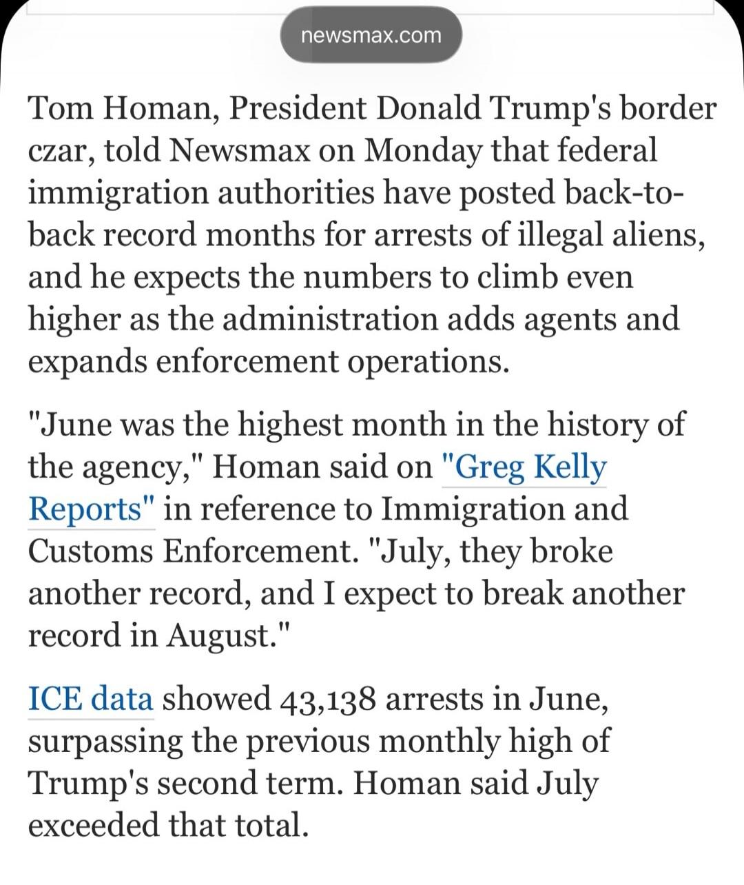 newsmax.com
Tom Homan, President Donald Trump's border czar, told Newsmax on Monday that federal immigration authorities have posted back-to-back record months for arrests of illegal aliens, and he expects the numbers to climb even higher as the administration adds agents and expands enforcement operations.
