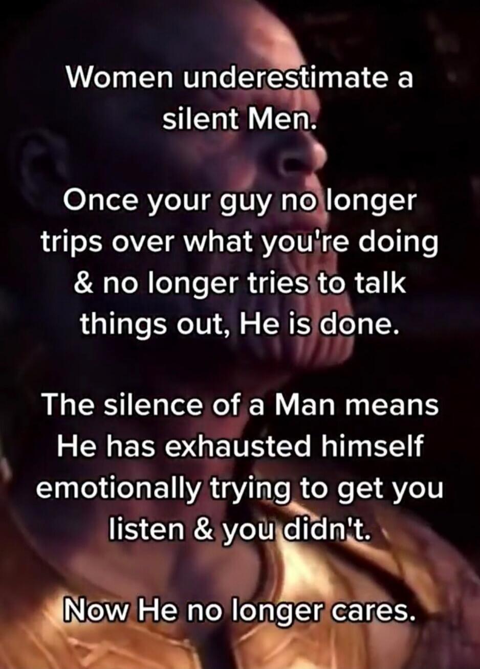 Women underestimate a silent Men.\n\nOnce your guy no longer trips over what you're doing & no longer tries to talk things out, He is done.\n\nThe silence of a Man means He has exhausted himself emotionally trying to get you listen & you didn't.\n\nNow He no longer cares.