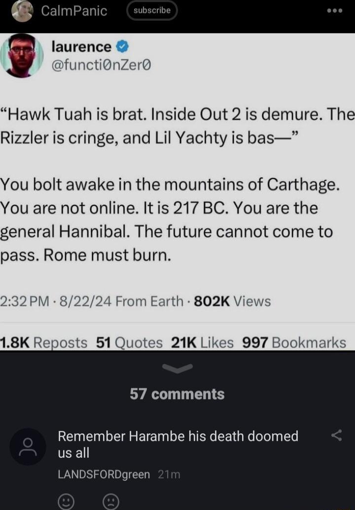laurence functidnZer Hawk Tuah is brat Inside Out 2 is demure The Rizzler is cringe and Lil Yachty is bas You bolt awake in the mountains of Carthage You are not online Itis 217 BC You are the general Hannibal The future cannot come to pass Rome must burn 32 PM 82224 From Earth 802K Views 18K Reposts 51 Quotes 21K Likes 997 Bookmarks 57 comments Remember Harambe his death doomed RDgreen