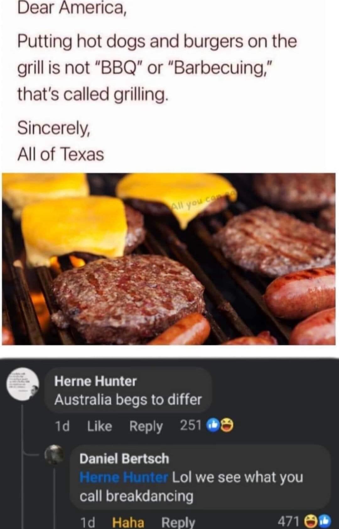 Dear America Putting hot dogs and burgers on the grillis not BBQ or Barbecuing thats called grilli Sincerely All of Texas Herne Hunter Australia begs to differ d Like Reply 18D DELIEETER Herne Hunter Lol we see what you UV EETGED TN q Reply val