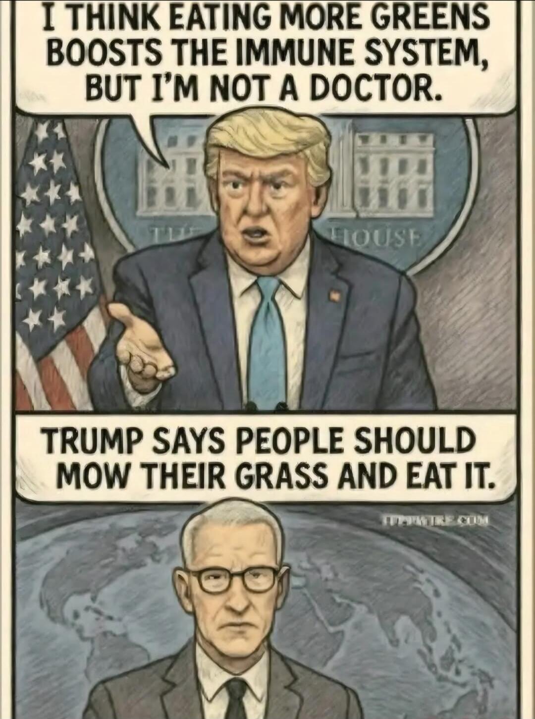 I THINK EATING MORE GREENS BOOSTS THE IMMUNE SYSTEM, BUT I'M NOT A DOCTOR. TRUMP SAYS PEOPLE SHOULD MOW THEIR GRASS AND EAT IT.
