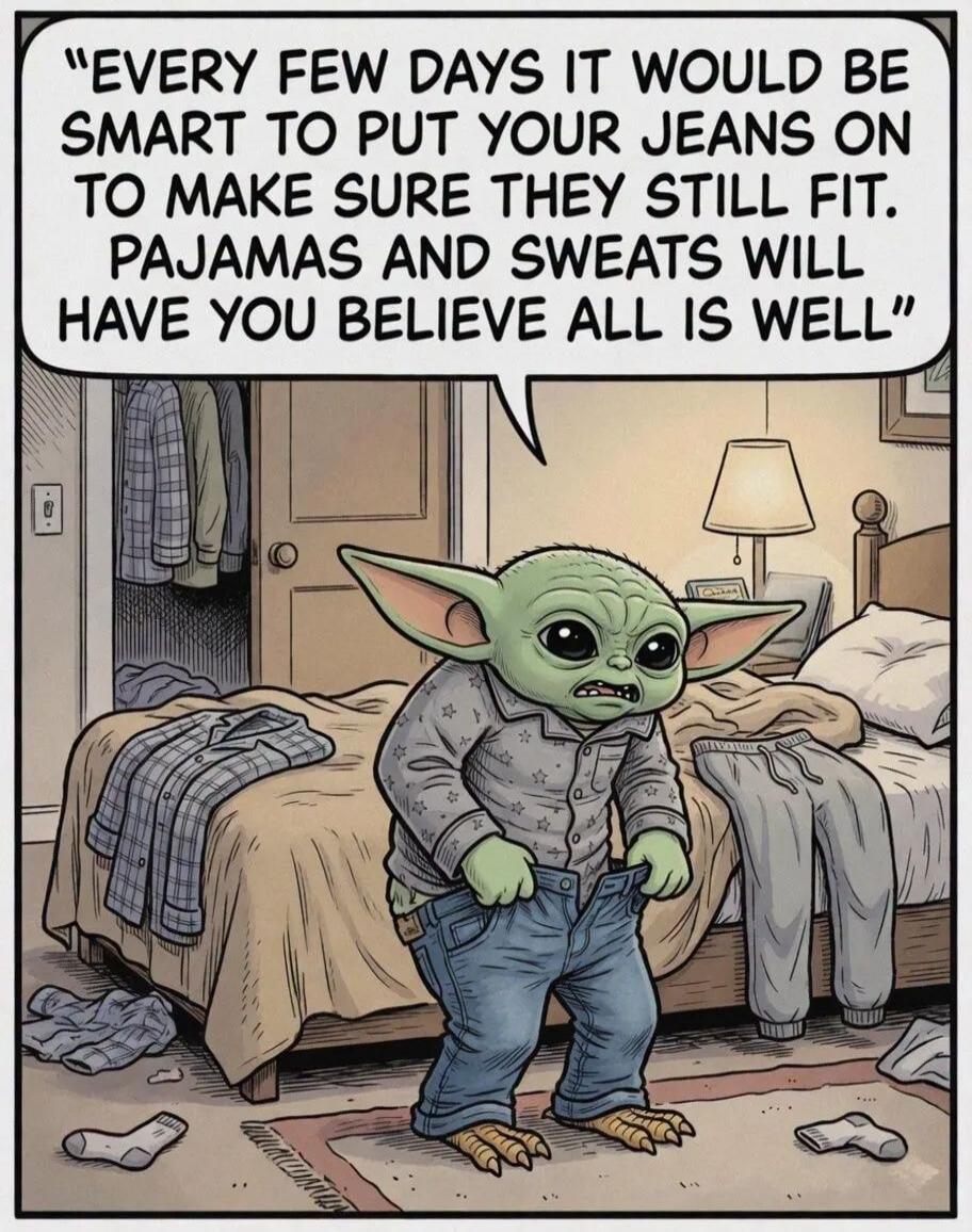 EVERY FEW DAYS IT WOULD BE SMART TO PUT YOUR JEANS ON TO MAKE SURE THEY STILL FIT. PAJAMAS AND SWEATS WILL HAVE YOU BELIEVE ALL IS WELL