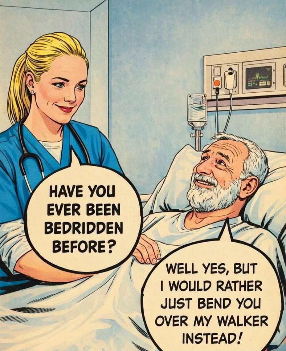 Nurse: HAVE YOU EVER BEEN BEDRIDDEN BEFORE? Patient: WELL YES, BUT I WOULD RATHER JUST BEND YOU OVER MY WALKER INSTEAD!