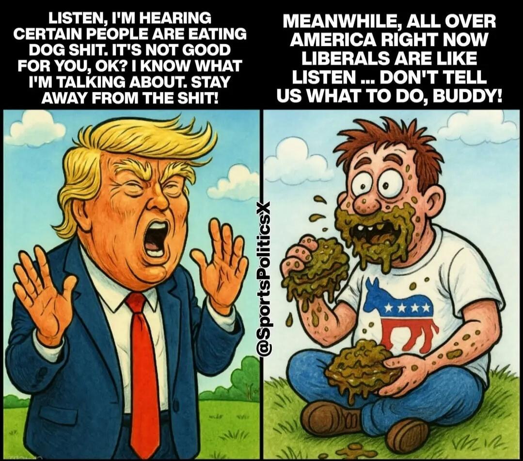 LISTEN, I'M HEARING CERTAIN PEOPLE ARE EATING DOG SHIT. IT'S NOT GOOD FOR YOU, OK? I KNOW WHAT I'M TALKING ABOUT. STAY AWAY FROM THE SHIT! MEANWHILE, ALL OVER AMERICA RIGHT NOW LIBERALS ARE LIKE LISTEN ... DON'T TELL US WHAT TO DO, BUDDY!