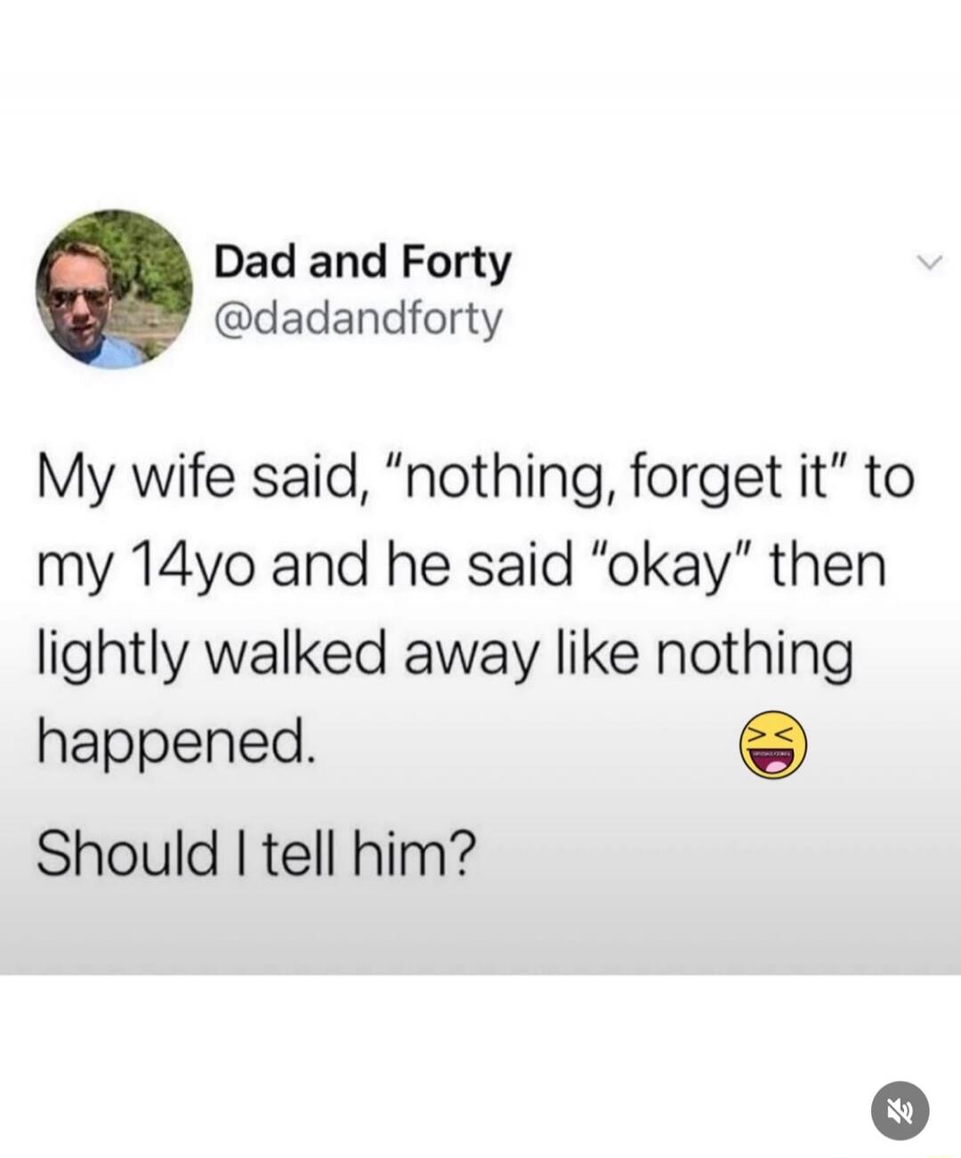 My wife said, “nothing, forget it” to my 14yo and he said “okay” then lightly walked away like nothing happened. 😆 Should I tell him?