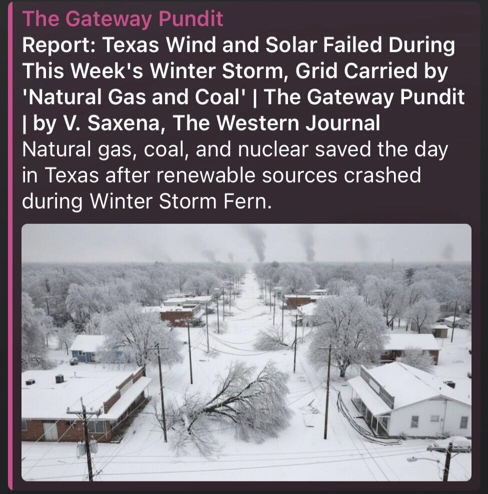 The Gateway Pundit Report: Texas Wind and Solar Failed During This Week's Winter Storm, Grid Carried by 'Natural Gas and Coal' | The Gateway Pundit | by V. Saxena, The Western Journal Natural gas, coal, and nuclear saved the day in Texas after renewable sources crashed during Winter Storm Fern.