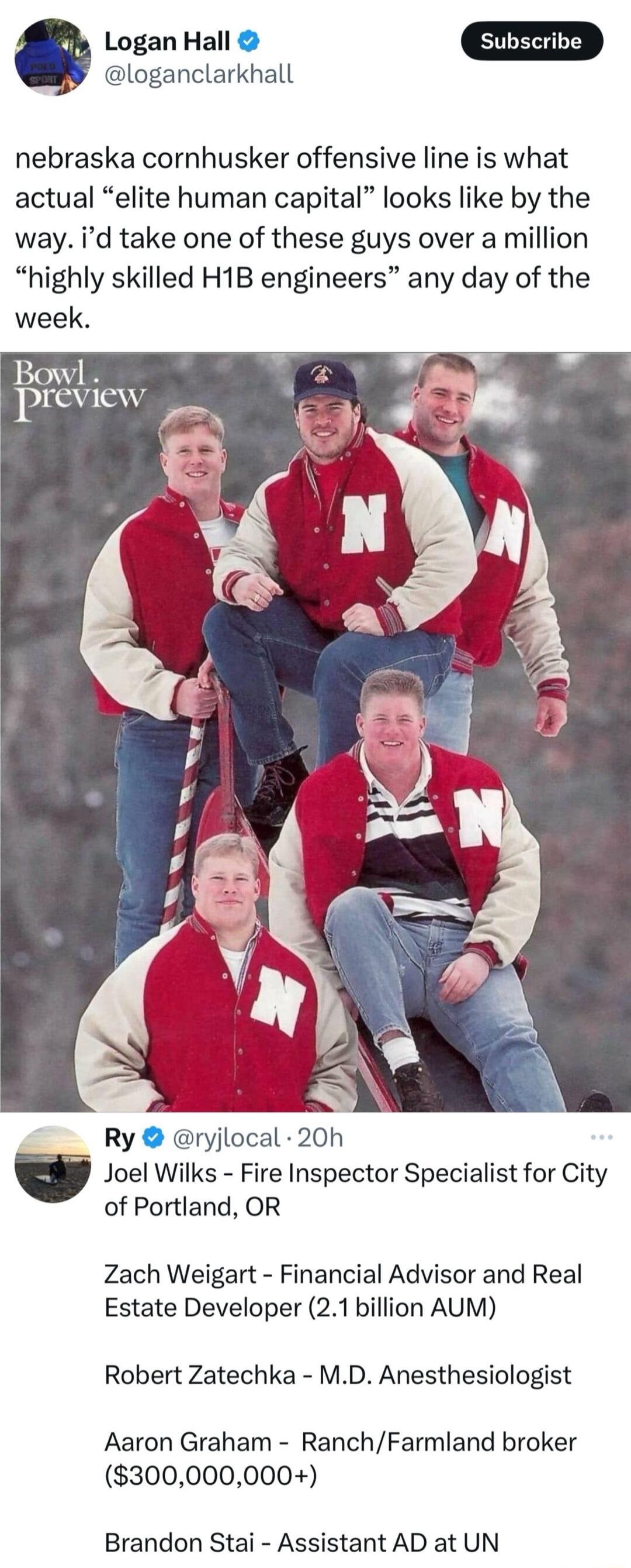 Logan Hall D loganclarkhall nebraska cornhusker offensive line is what actual elite human capital looks like by the way id take one of these guys over a million highly skilled H1B engineers any day of the week Ry ryjlocal 20h Joel Wilks Fire Inspector Specialist for City of Portland OR Zach Weigart Financial Advisor and Real Estate Developer 21 billion AUM Robert Zatechka MD Anesthesiologist Aaron