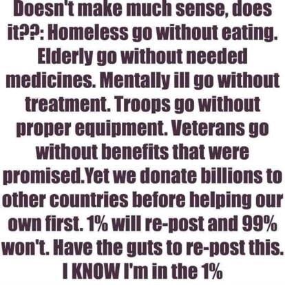 doesnt make much sense uoes it2 Homeless go without eating Elderly go without needed medicines Mentally ill go without treatment Troops 9o without proper equipment Veterans go without benefits that were promisedYet we donate hillions to other countries before helping our own first 1 will re post and 99 wont Have the guts to re post this I KNOW Im in the 1