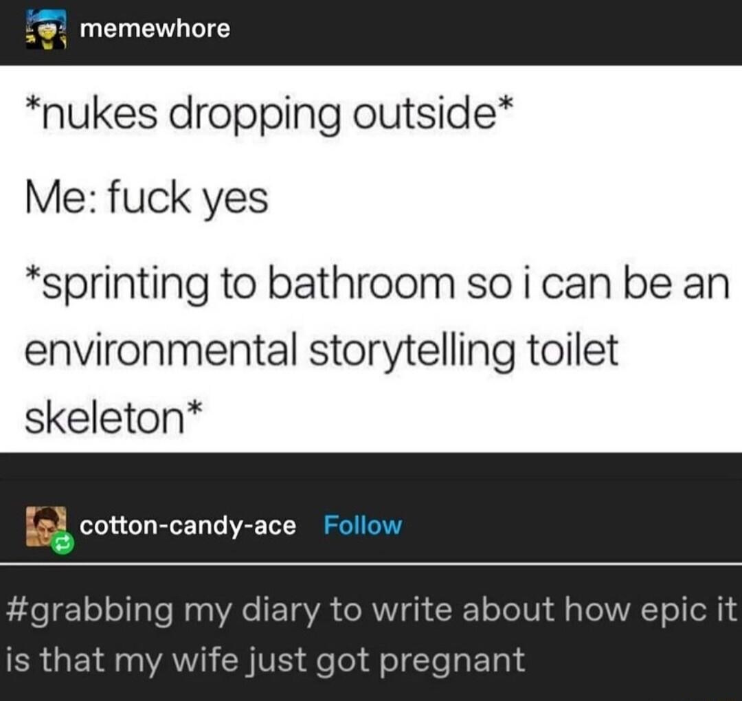 3 memewhore nukes dropping outside Me fuck yes sprinting to bathroom so i can be an environmental storytelling toilet skeleton otton candy ace Follow