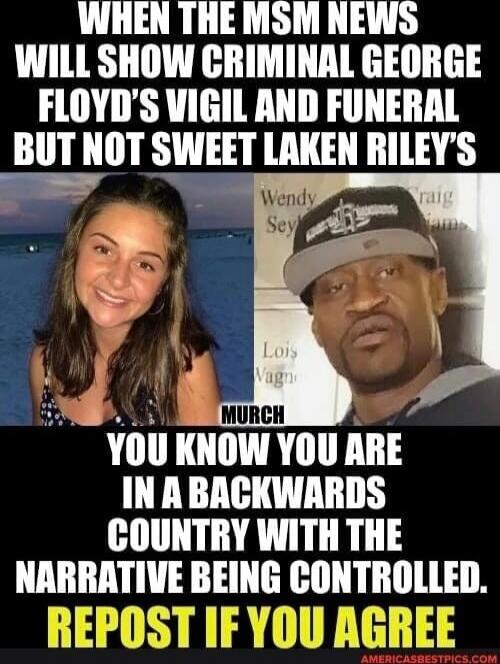 WHEN THE MSM NEWS WILL SHOW CRIMINAL GEORGE FLOYD'S VIGIL AND FUNERAL BUT NOT SWEET LAKEN RILEY'S

YOU KNOW YOU ARE IN A BACKWARDS COUNTRY WITH THE NARRATIVE BEING CONTROLLED.
REPOST IF YOU AGREE