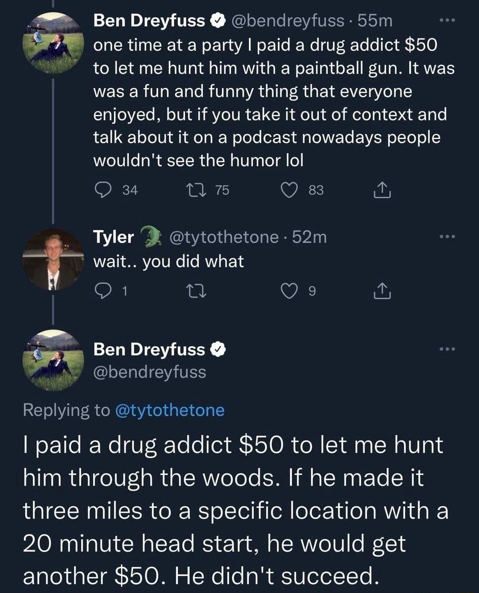 7 Ben Dreyfuss bendreyfuss 55m V one time at a party paid a drug addict 50 tolet me hunt him with a paintball gun It was was a fun and funny thing that everyone enjoyed but if you take it out of context and talk about it on a podcast nowadays people wouldnt see the humor lol Qu un VAT Tyler tytothetone 52m T wait you did what Q1 Q Qe 2 e LRI GRYGIGEIGT Y paid a drug addict 50 to let me hunt him th