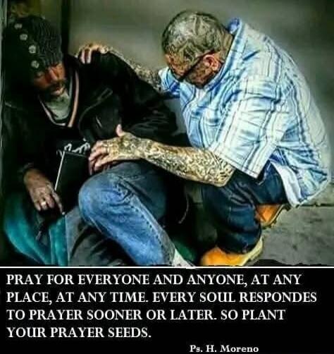 PRAY FOR EVERYONE AND ANYONE, AT ANY PLACE, AT ANY TIME. EVERY SOUL RESPONDES TO PRAYER SOONER OR LATER. SO PLANT YOUR PRAYER SEEDS. Ps. H. Moreno