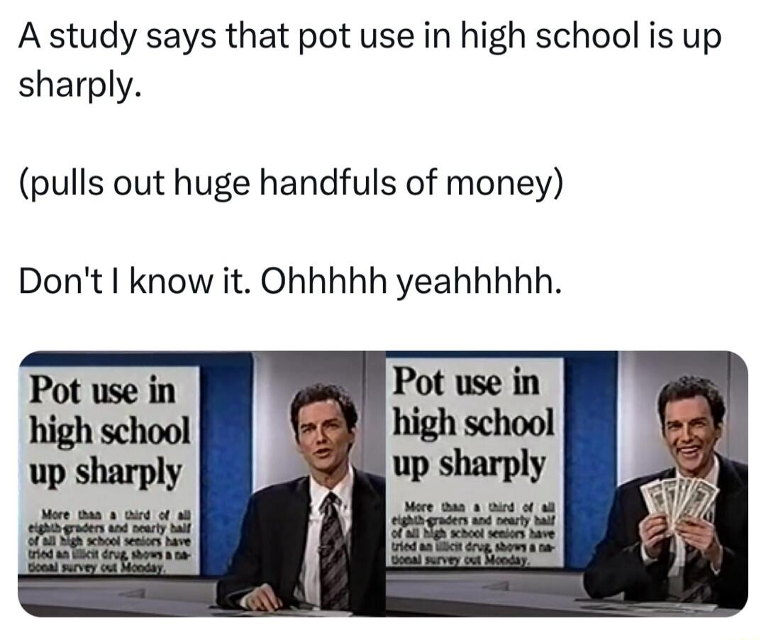 A study says that pot use in high school is up sharply pulls out huge handfuls of money Dont know it Ohhhhh yeahhhhh