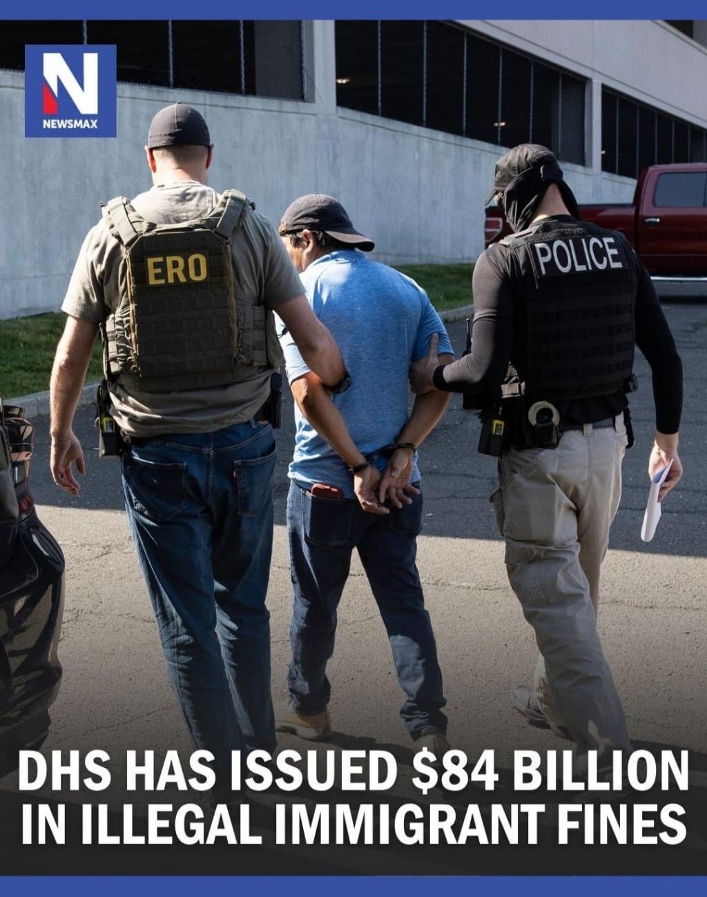 NEWSMAX. DHS has issued $84 billion in illegal immigrant fines. Two officers, one with 'ERO' and another with 'POLICE' on their vests, are escorting a handcuffed man.
