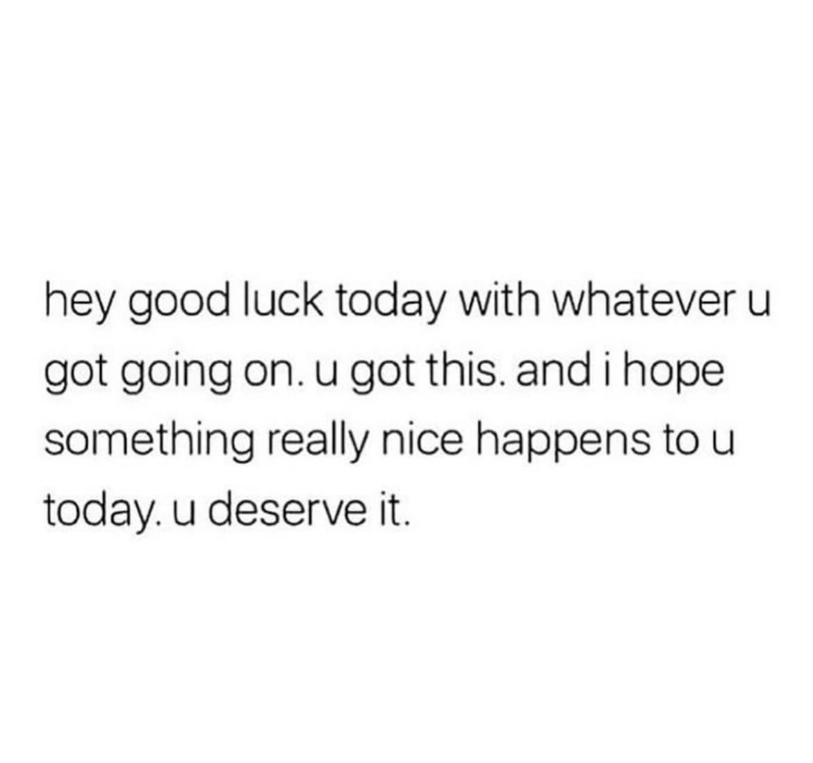 hey good luck today with whatever u got going on u got this and i hope something really nice happens to u today u deserve it