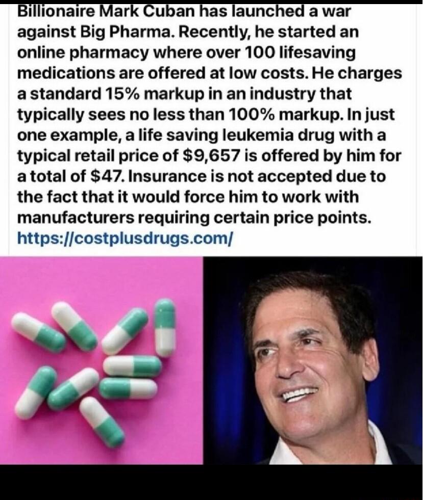 Billionaire Mark Cuban has launched a war against Big Pharma Recently he started an online pharmacy where over 100 lifesaving medications are offered at low costs He charges a standard 15 markup in an industry that typically sees no less than 100 markup In just one example a life saving leukemia drug with a typical retail price of 9657 is offered by him for atotal of 47 Insurance is not accepted d