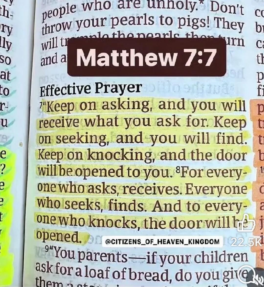 Matthew 7:7. Effective Prayer. Keep on asking, and you will receive what you ask for. Keep on seeking, and you will find. Keep on knocking, and the door will be opened to you. For everyone who asks, receives. Everyone who seeks, finds. And to everyone who knocks, the door will be opened. You parents - if your children ask for a loaf of bread, do yo