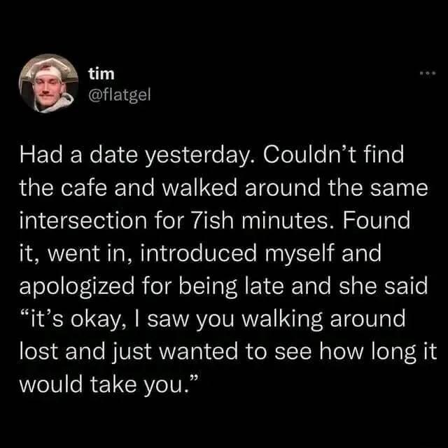 tim flatgel Had a date yesterday Couldnt find the cafe and walked around the same intersection for 7ish minutes Found it went in introduced myself and apologized for being late and she said its okay saw you walking around lost and just wanted to see how long it would take you