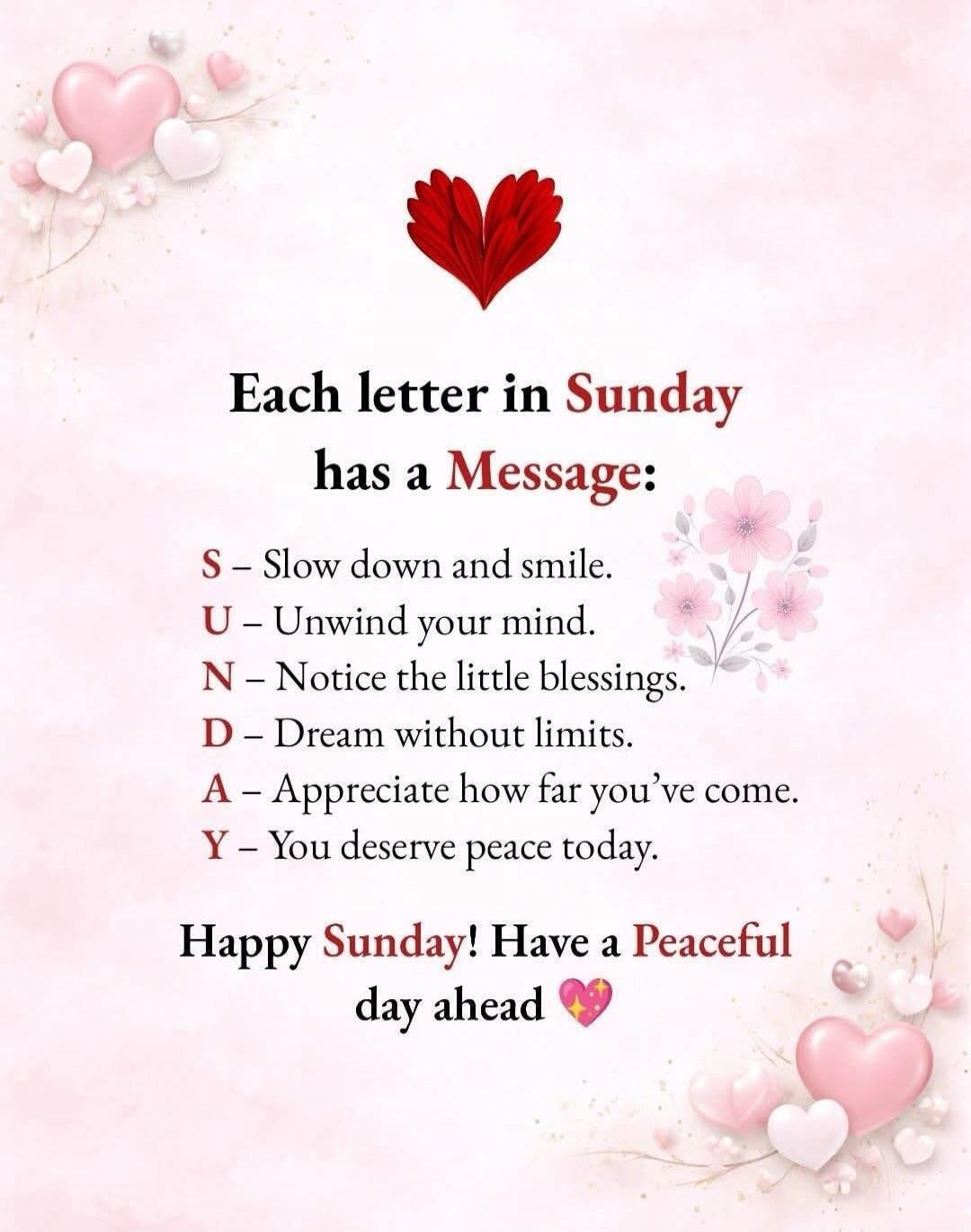 Each letter in Sunday has a Message:

S – Slow down and smile.
U – Unwind your mind.
N – Notice the little blessings.
D – Dream without limits.
A – Appreciate how far you’ve come.
Y – You deserve peace today.

Happy Sunday! Have a Peaceful day ahead 💖