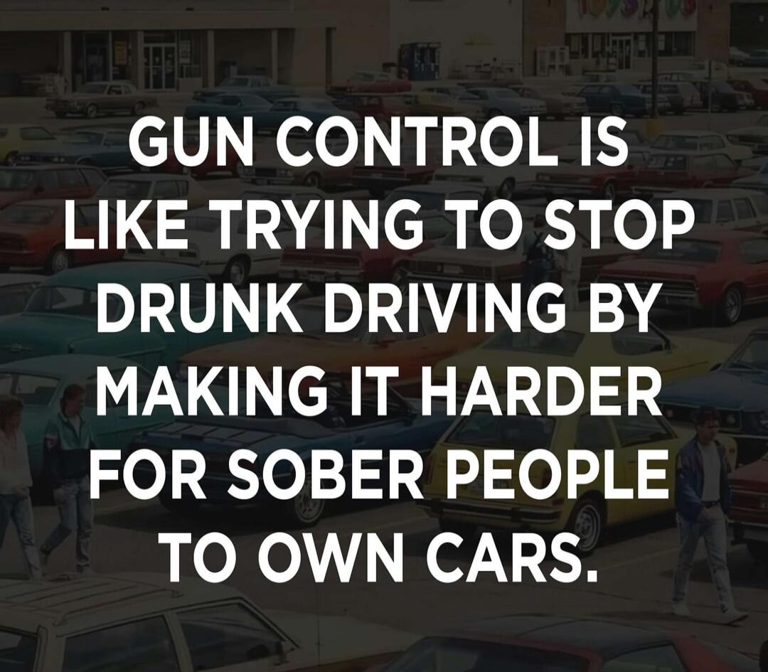GUN CONTROL IS LIKE TRYING TO STOP DRUNK DRIVING BY MAKING IT HARDER FOR SOBER PEOPLE TO OWN CARS.