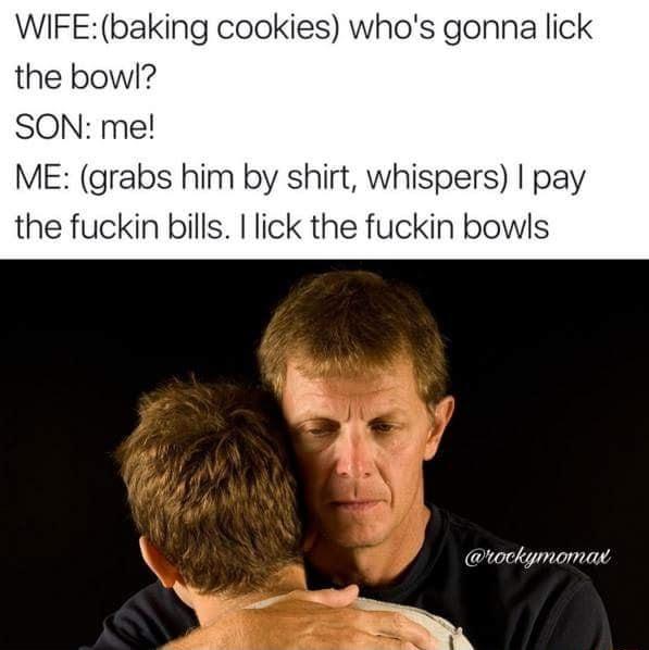 WIFE baking cookies whos gonna lick the bowl SON me ME grabs him by shirt whispers pay the fuckin bills lick the fuckin bowls rockymomar