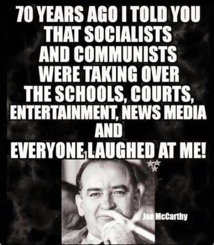 70 YEARS AGO I TOLD YOU THAT SOCIALISTS AND COMMUNISTS WERE TAKING OVER THE SCHOOLS, COURTS, ENTERTAINMENT, NEWS MEDIA AND EVERYONE LAUGHED AT ME! Joe McCarthy