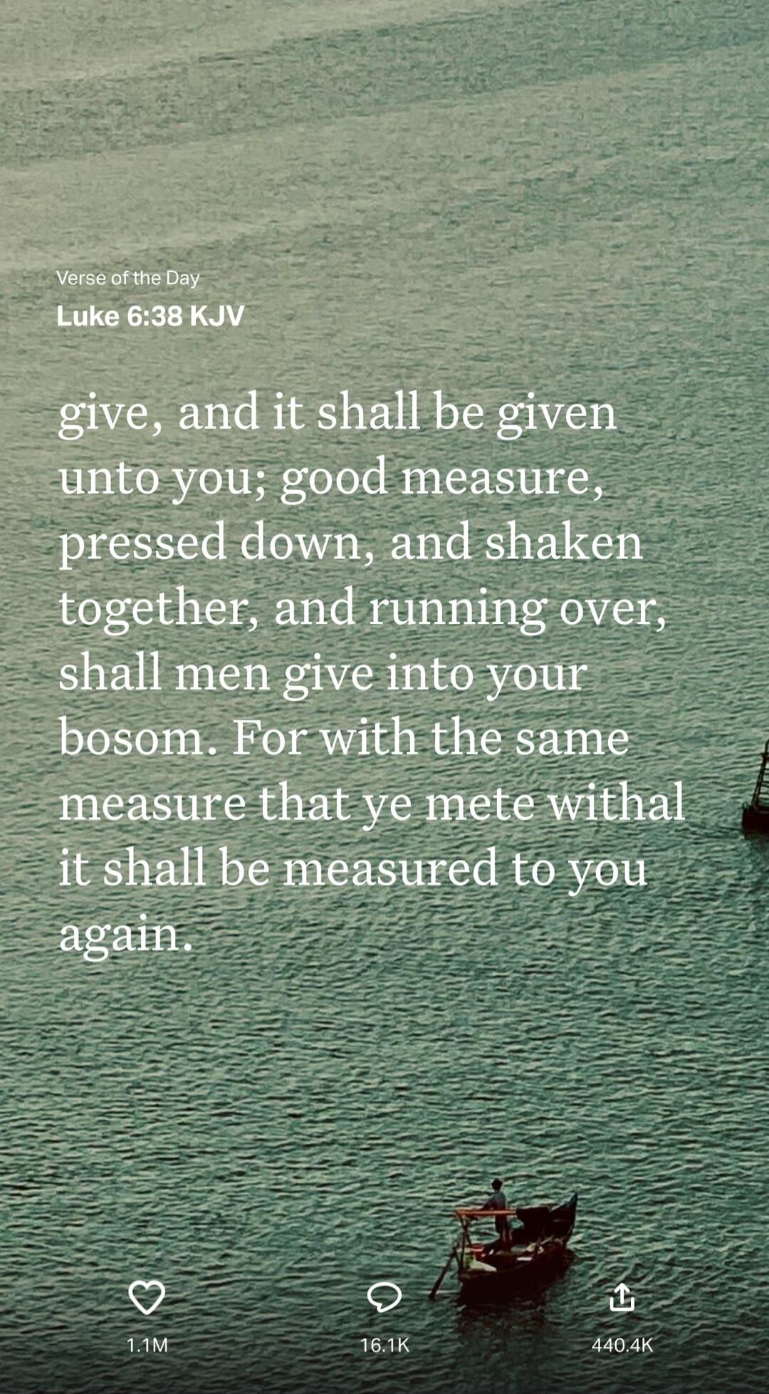 give, and it shall be given unto you; good measure, pressed down, and shaken together, and running over, shall men give into your bosom. For with the same measure that ye mete withal it shall be measured to you again.