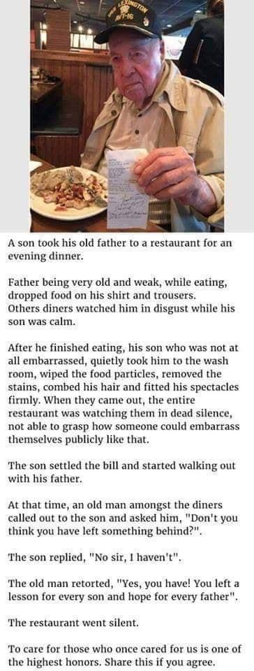 A son took his old father to a restaurant for an evening dinner Father being very old and weak while eating dropped food on his shirt and trousers Others diners watched him in disgust while his son was calm After he finished eating his son who was not at all embarrassed quietly took him to the wash room wiped the food particles removed the stains combed his hair and fitted his spectacles firmly Wh