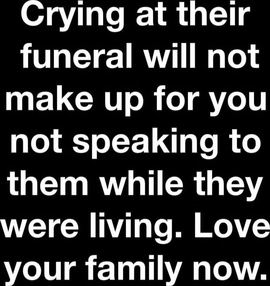 Crying at their funeral will not make up for you not speaking to them while they were living. Love your family now.