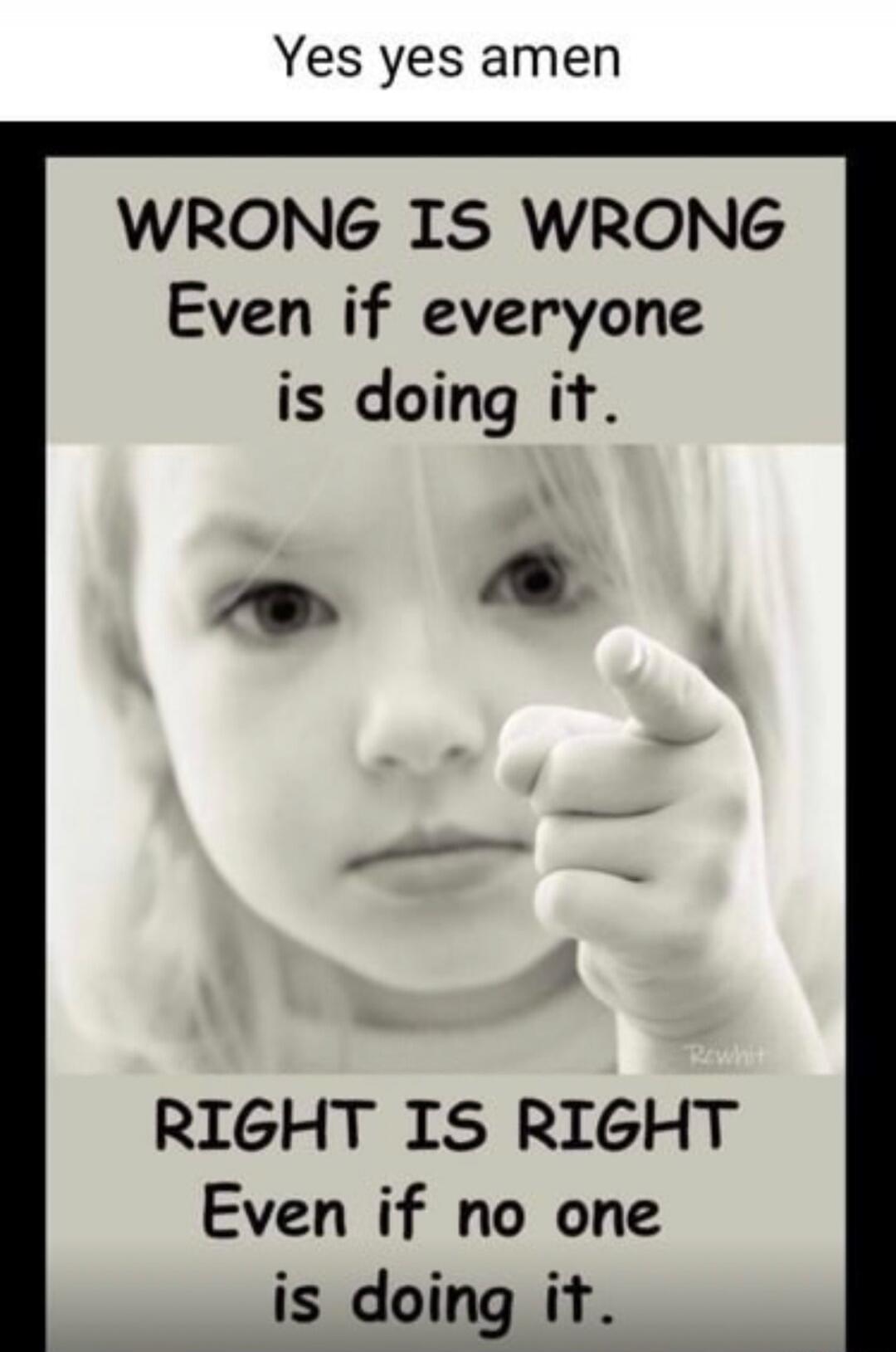 Yes yes amen. WRONG IS WRONG Even if everyone is doing it. RIGHT IS RIGHT Even if no one is doing it.