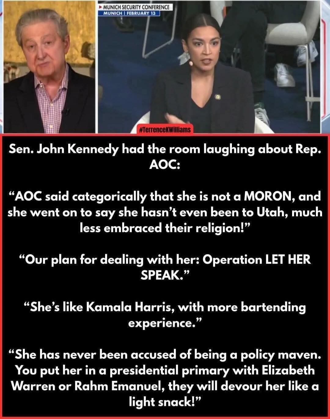 MUNICH SECURITY CONFERENCE MUNICH | FEBRUARY 13. #TerrenceKWilliams. Sen. John Kennedy had the room laughing about Rep. AOC: “AOC said categorically that she is not a MORON, and she went on to say she hasn’t even been to Utah, much less embraced their religion!” “Our plan for dealing with her: Operation LET HER SPEAK.” “She’s like Kamala Harris, wi