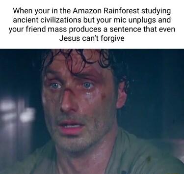 When your in the Amazon Rainforest studying ancient civilizations but your mic unplugs and your friend mass produces a sentence that even Jesus cant forgive
