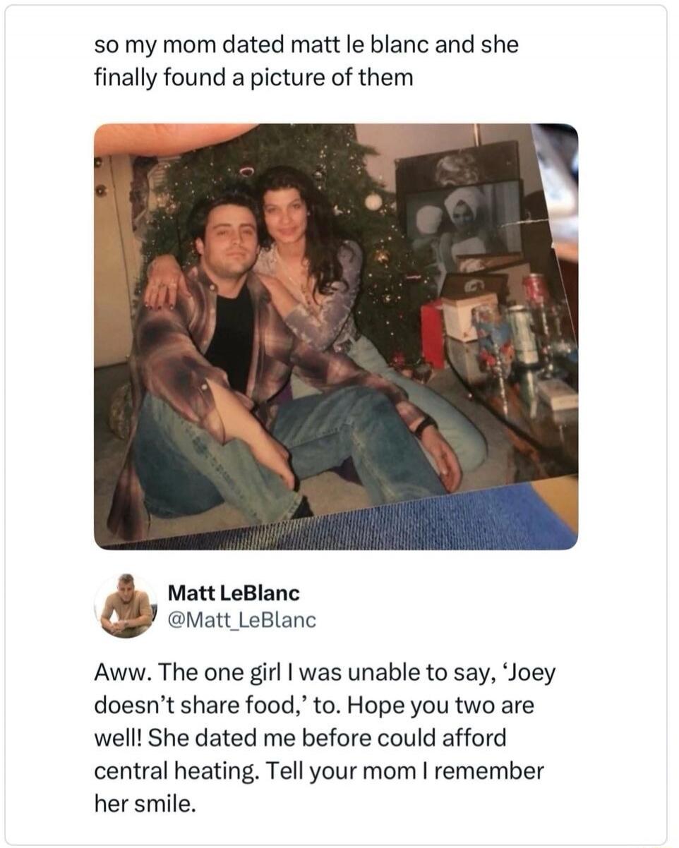 so my mom dated matt le blanc and she finally found a picture of them Matt LeBlanc @Matt_LeBlanc Aww. The one girl I was unable to say, 'Joey doesn't share food,' to. Hope you two are well! She dated me before could afford central heating. Tell your mom I remember her smile.