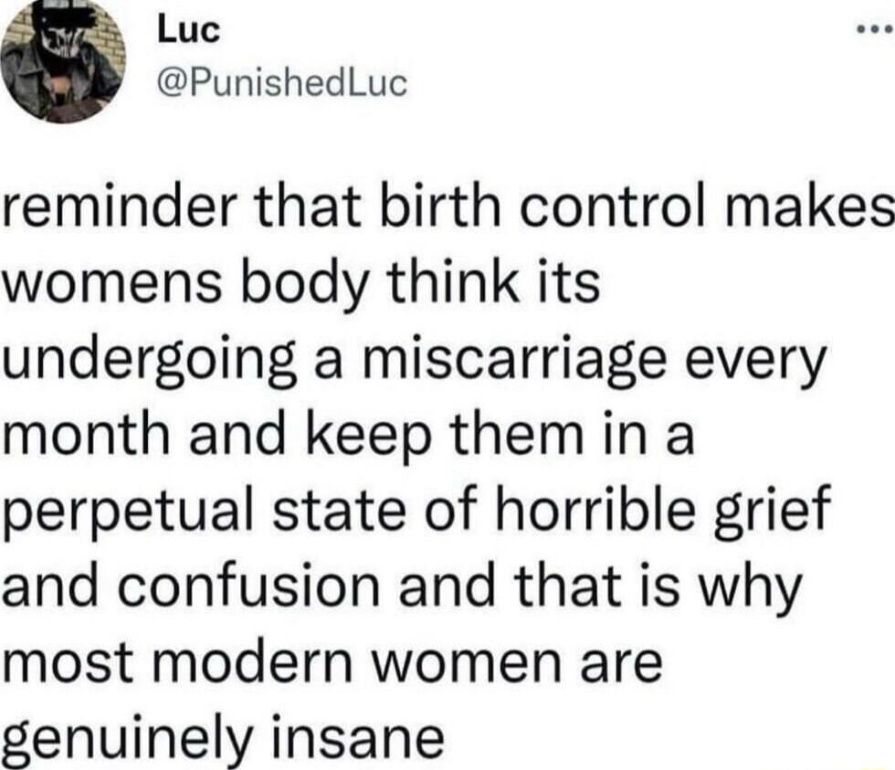 Luc PunishedLuc reminder that birth control makes womens body think its undergoing a miscarriage every month and keep them in a perpetual state of horrible grief and confusion and that is why most modern women are genuinely insane