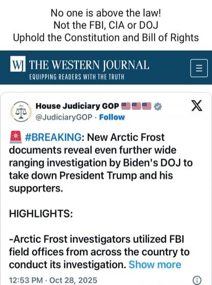 No one is above the law! Not the FBI, CIA or DOJ Uphold the Constitution and Bill of Rights THE WESTERN JOURNAL THE WESTERN JOURNAL EQUIPPING READERS WITH THE TRUTH House Judiciary GOP @JudiciaryGOP Follow #BREAKING: New Arctic Frost documents reveal even further wide ranging investigation by Biden's DOJ to take down President Trump and his support