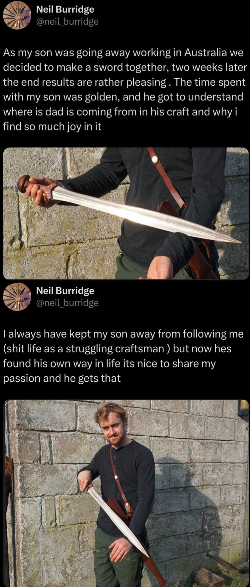 Neil Burridge neil_burridge As my son was going away working in Australia we decided to make a sword together two weeks later the end results are rather pleasing The time spent with my son was golden and he got to understand where is dad is coming from in his craft and why i find so much joy in it always have kept my son away from following me shit life as a struggling craftsman but now hes found 