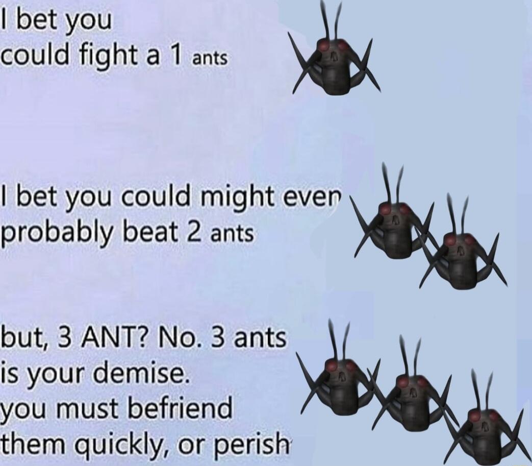 bet you could fight a 1 ants bet you could might even probably beat 2 ants but 3 ANT No 3 ants is your demise you must befriend them quickly or perish