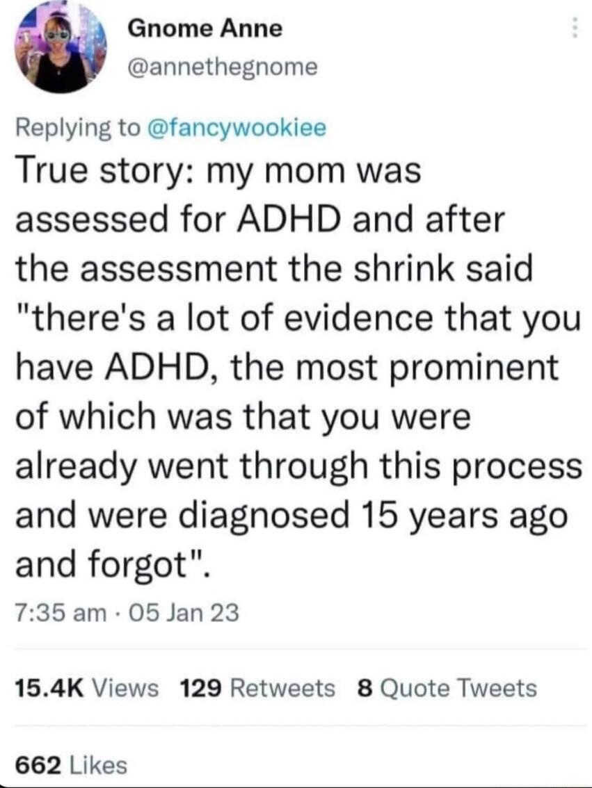 w Gnome Anne annethegnome Replying to fancywookiee True story my mom was assessed for ADHD and after the assessment the shrink said theres a lot of evidence that you have ADHD the most prominent of which was that you were already went through this process and were diagnosed 15 years ago and forgot 735 am 05 Jan 23 154K Views 129 Retweets 8 Quote Tweets 662 Likes