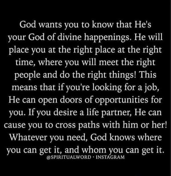 God wants you to know that He's your God of divine happenings. He will place you at the right place at the right time, where you will meet the right people and do the right things! This means that if you're looking for a job, He can open doors of opportunities for you. If you desire a life partner, He can cause you to cross paths with him or her! W